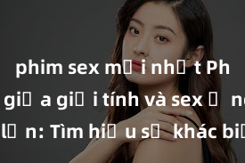 phim sex mới nhất Phân biệt giữa giới tính và sex ở người lớn: Tìm hiểu sự khác biệt và yếu tố quyết định