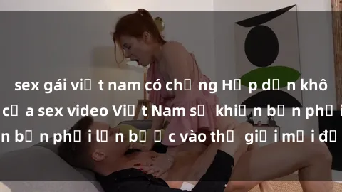 sex gái việt nam có chồng Hấp dẫn không thể cưỡng lại của sex video Việt Nam sẽ khiến bạn phải lấn bước vào thế giới mới đầy kích thích!