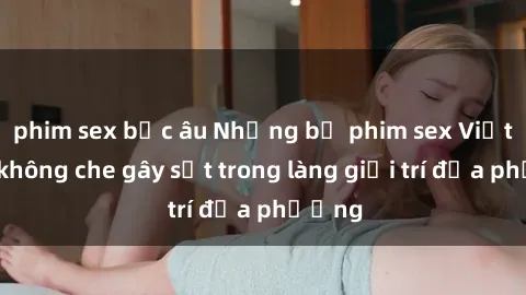 phim sex bắc âu Những bộ phim sex Việt Nam không che gây sốt trong làng giải trí địa phương