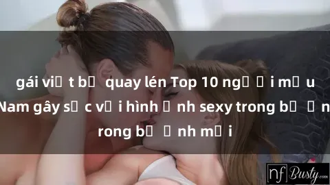 gái việt bị quay lén Top 10 người mẫu Việt Nam gây sốc với hình ảnh sexy trong bộ ảnh mới