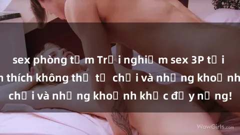 sex phòng tắm Trải nghiệm sex 3P tại Việt Nam: Sự kích thích không thể từ chối và những khoảnh khắc đầy nắng!