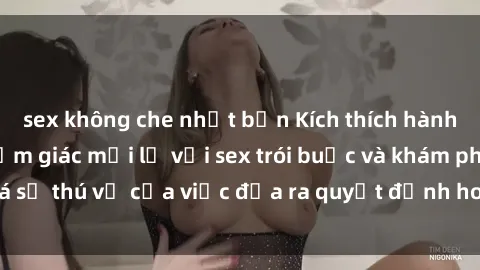 sex không che nhật bản Kích thích hành vi: Tận hưởng cảm giác mới lạ với sex trói buộc và khám phá sự thú vị của việc đưa ra quyết định hoàn toàn trong tình yêu