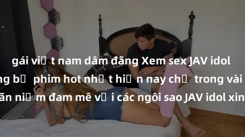 gái việt nam dâm đãng Xem sex JAV idol miễn phí với những bộ phim hot nhất hiện nay chỉ trong vài click! Thỏa mãn niềm đam mê với các ngôi sao JAV idol xinh đẹp và gợi cảm ngay hôm nay.