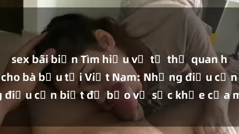 sex bãi biển Tìm hiểu về tư thế quan hệ tình dục an toàn cho bà bầu tại Việt Nam: Những điều cần biết để bảo vệ sức khỏe của mẹ và thai nhi