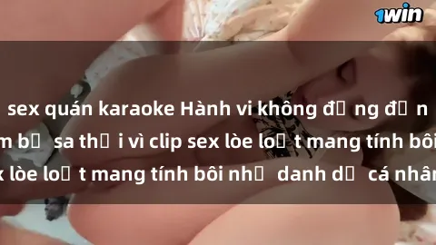sex quán karaoke Hành vi không đứng đắn: Thư ký Việt Nam bị sa thải vì clip sex lòe loẹt mang tính bôi nhọ danh dự cá nhân