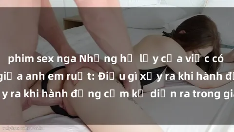phim sex nga Những hệ lụy của việc có quan hệ tình dục giữa anh em ruột: Điều gì xảy ra khi hành động cấm kỵ diễn ra trong gia đình?
