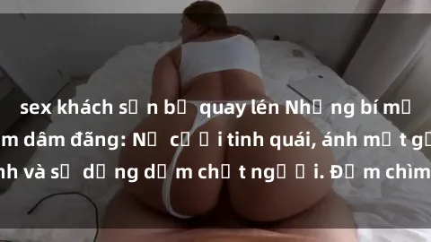 sex khách sạn bị quay lén Những bí mật của gái Việt Nam dâm đãng: Nụ cười tinh quái, ánh mắt gợi tình và sự dụng dẫm chết người. Đắm chìm trong vòng xoay đam mê!