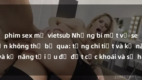 phim sex mỹ vietsub Những bí mật về sex người lớn mà bạn không thể bỏ qua: từng chi tiết và kỹ năng tối ưu để đạt cực khoái và sự hài lòng tối đa.