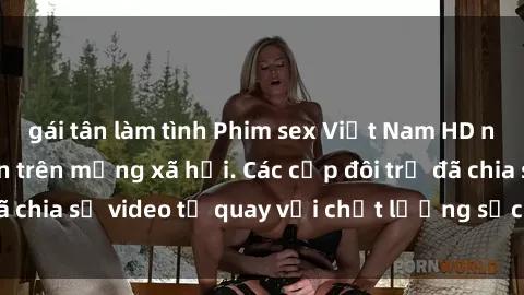 gái tân làm tình Phim sex Việt Nam HD ngày càng phổ biến trên mạng xã hội. Các cặp đôi trẻ đã chia sẻ video tự quay với chất lượng sắc nét, gợi cảm.