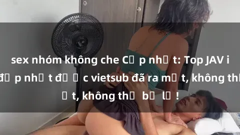 sex nhóm không che Cập nhật: Top JAV idol xinh đẹp nhất được vietsub đã ra mắt, không thể bỏ lỡ!