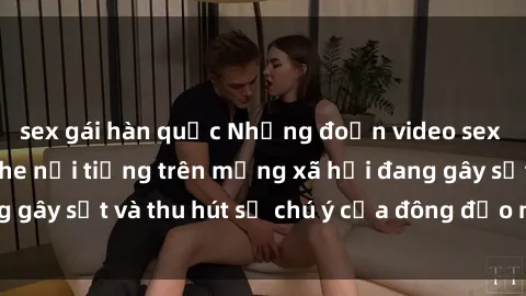 sex gái hàn quốc Những đoạn video sex Việt Nam không che nổi tiếng trên mạng xã hội đang gây sốt và thu hút sự chú ý của đông đảo người xem.