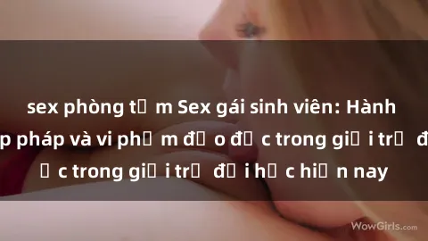 sex phòng tắm Sex gái sinh viên: Hành vi gấu không hợp pháp và vi phạm đạo đức trong giới trẻ đại học hiện nay