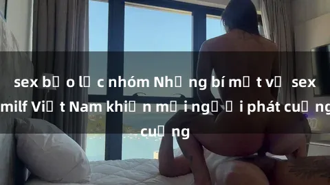 sex bạo lực nhóm Những bí mật về sex milf Việt Nam khiến mọi người phát cuồng