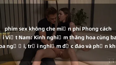 phim sex không che miễn phí Phong cách sex 3P độc đáo tại Việt Nam: Kinh nghiệm thăng hoa cùng ba người, trải nghiệm độc đáo và phấn khích không thể bỏ lỡ!