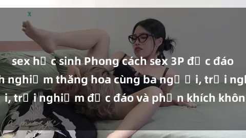 sex học sinh Phong cách sex 3P độc đáo tại Việt Nam: Kinh nghiệm thăng hoa cùng ba người, trải nghiệm độc đáo và phấn khích không thể bỏ lỡ!