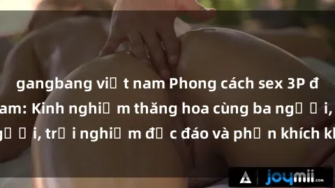 gangbang việt nam Phong cách sex 3P độc đáo tại Việt Nam: Kinh nghiệm thăng hoa cùng ba người, trải nghiệm độc đáo và phấn khích không thể bỏ lỡ!
