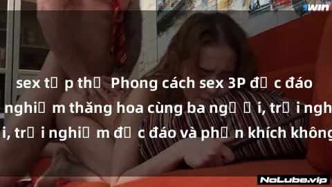 sex tập thể Phong cách sex 3P độc đáo tại Việt Nam: Kinh nghiệm thăng hoa cùng ba người, trải nghiệm độc đáo và phấn khích không thể bỏ lỡ!