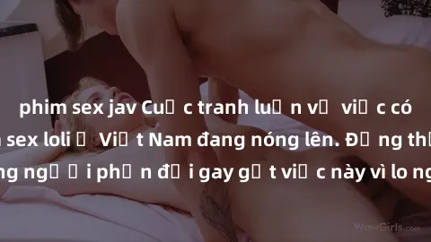 phim sex jav Cuộc tranh luận về việc có nên hợp pháp hóa sex loli ở Việt Nam đang nóng lên. Đồng thời, cũng có những người phản đối gay gắt việc này vì lo ngại về tác động tiêu cực lên trẻ em và xã hộ