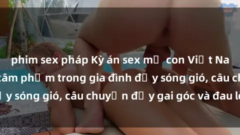 phim sex pháp Kỳ án sex mẹ con Việt Nam: Sự sở hữu và xâm phạm trong gia đình đầy sóng gió, câu chuyện đầy gai góc và đau lòng.